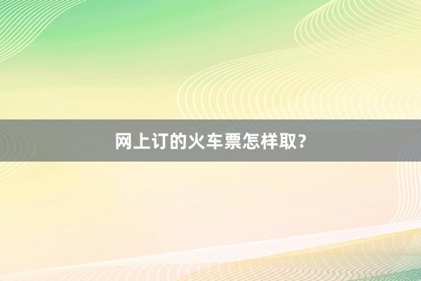 网上订的火车票怎样取？