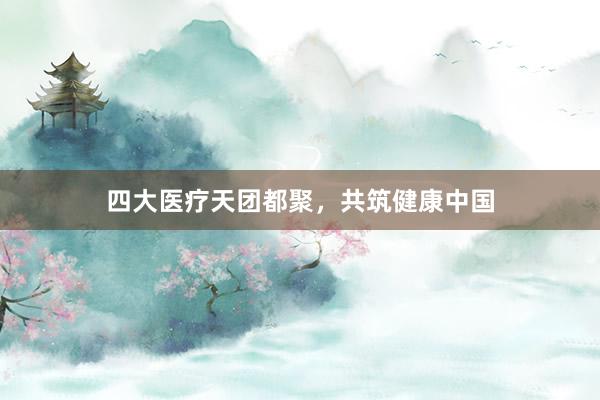 四大医疗天团都聚，共筑健康中国