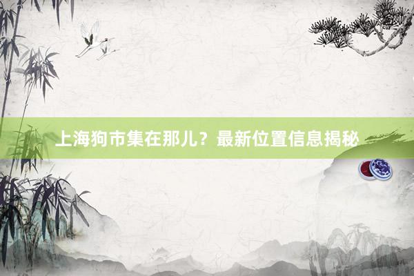 上海狗市集在那儿？最新位置信息揭秘